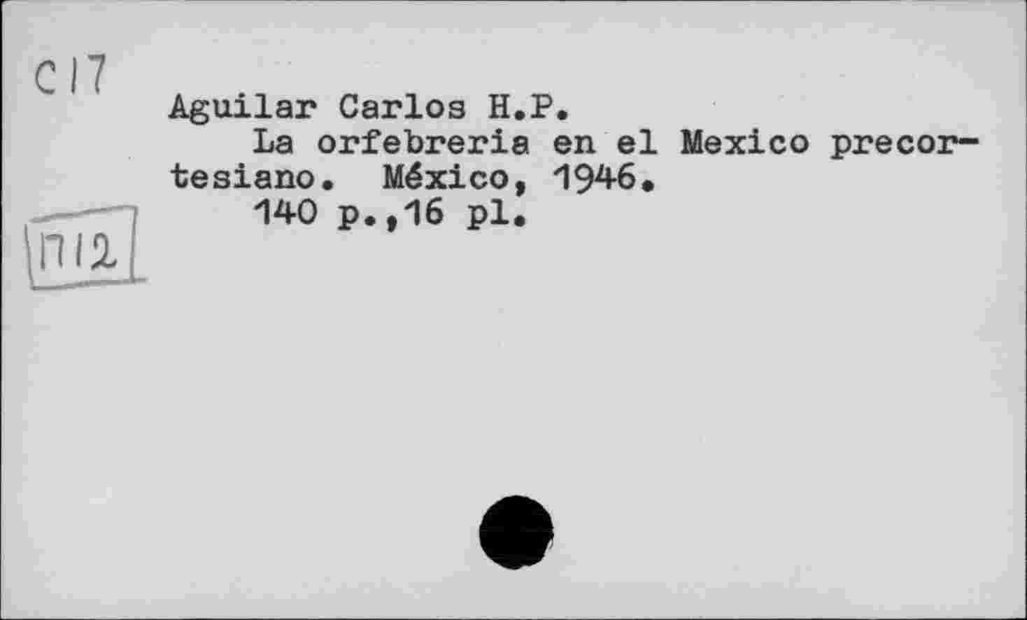 ﻿С17
Aguilar Carlos H.P.
La orfebreria en el Mexico precor~ tesiano. México, 1946»
140 p.,16 pl.